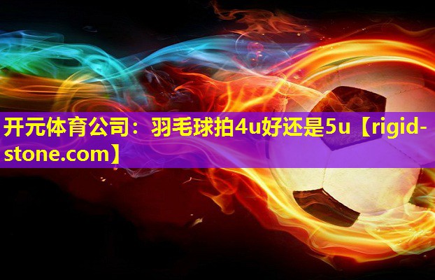 开元体育公司：羽毛球拍4u好还是5u