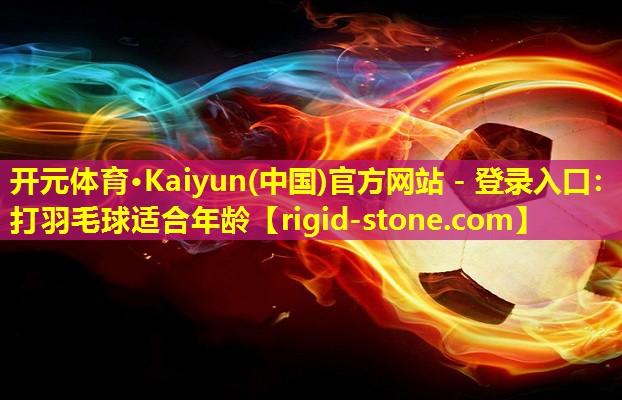 <strong>开元体育·Kaiyun(中国)官方网站 - 登录入口：打羽毛球适合年龄</strong>