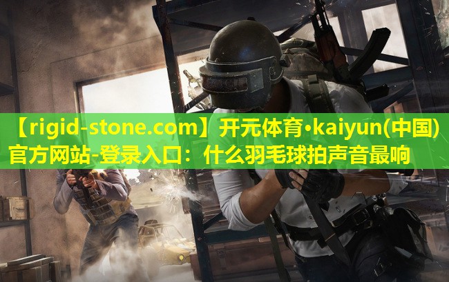 开元体育·kaiyun(中国)官方网站-登录入口：什么羽毛球拍声音最响